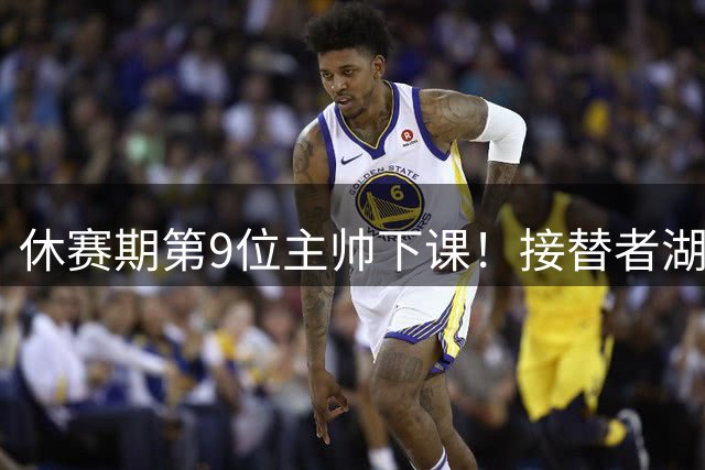 休赛期第9位主帅下课！接替者湖北籍少帅，曾帮中国男篮绝杀巴林